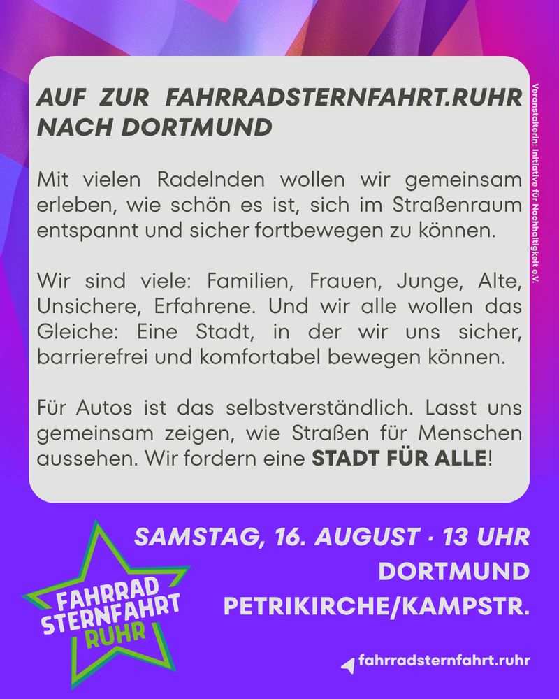 AUF ZUR FAHRRADSTERNFAHRT.RUHR NACH DORTMUND
Mit vielen Radelnden wollen wir gemeinsam erleben, wie schön es ist, sich im Straßenraum entspannt und sicher fortbewegen zu können.
Wir sind viele: Familien, Frauen, Junge, Alte, Unsichere, Erfahrene. Und wir alle wollen das Gleiche: Eine Stadt, in der wir uns sicher, barrierefrei und komfortabel bewegen können. Für Autos ist das selbstverständlich. Lasst uns gemeinsam zeigen, wie Straßen für Menschen aussehen. Wir fordern eine STADT FÜR ALLE!

Samstag, 16. August, 13 Uhr - Dortmund, Petrikirche/Kampstr.