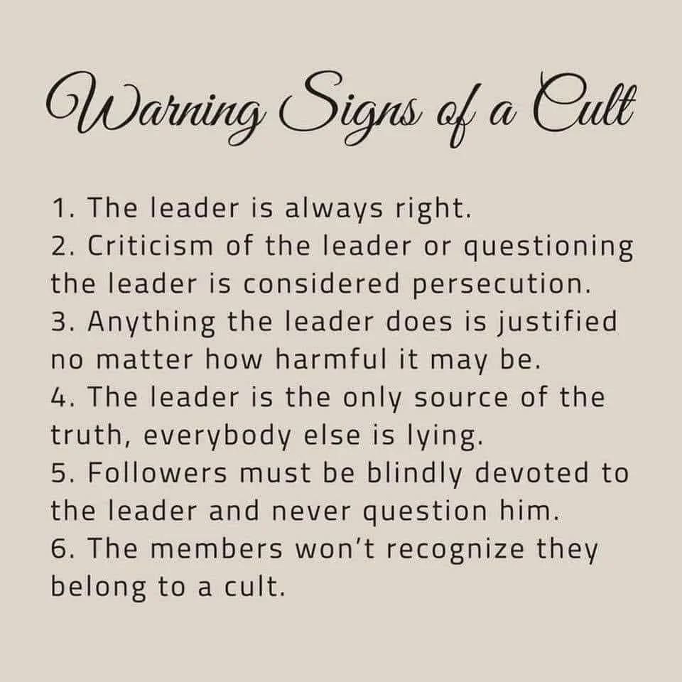 Warning Signs of a Cult

1.	The leader is always right.

2.	Criticism of the leader or questioning the leader is considered persecution.

3.	Anything the leader does is justified no matter how harmful it may be.

4.	The leader is the only source of the truth, everybody else is lying.

5.	Followers must be blindly devoted to the leader and never question him.

6.	The members won’t recognize they belong to a cult.