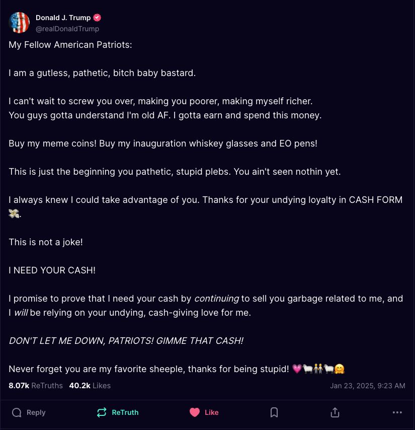 Donald Trump, Truth Social post:

My Fellow American Patriots:

I am a gutless, pathetic, bitch baby bastard.

I can't wait to screw you over, making you poorer, making myself richer.
You guys gotta understand I'm old AF. I gotta earn and spend this money.

Buy my meme coins! Buy my inauguration whiskey glasses and EO pens!

This is just the beginning you pathetic, stupid plebs. You ain't seen nothin yet.

I always knew I could take advantage of you. Thanks for your undying loyalty in CASH FORM (flying cash emoji)

This is not a joke!

I NEED YOUR CASH!

I promise to prove that I need your cash by continuing to sell you garbage related to me, and I will be relying on your undying, cash-giving love for me.

DON'T LET ME DOWN, PATRIOTS! GIMME THAT CASH!

Never forget you are my favorite sheeple, thanks for being stupid! (heart emoji sheep emoji people emoji sheep emoji hug emoji)
