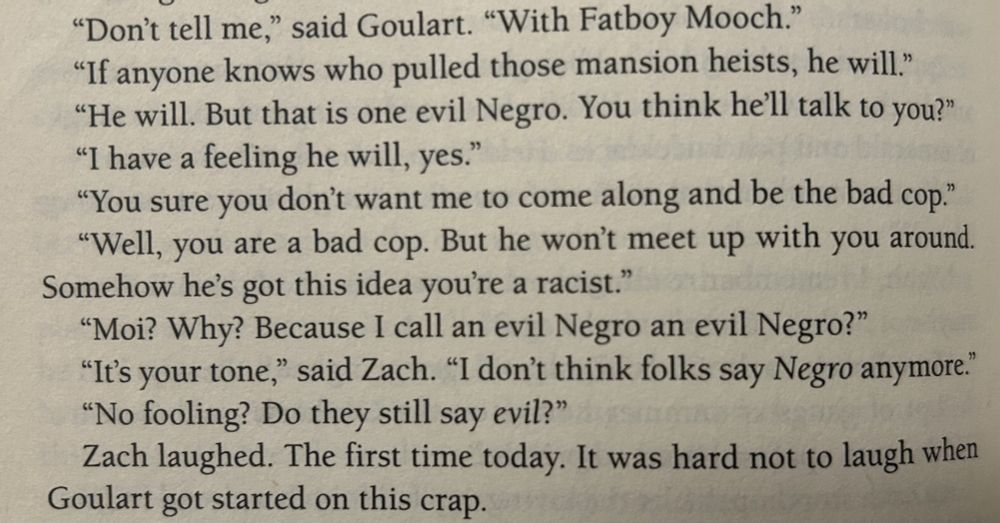 Text from the novel WEREWOLF COP: "Don't tell me," said Goulart. "With Fatboy Mooch."

"If anyone knows who pulled those mansion heists, he will."

"He will. But that is one evil Negro. You think he'll talk to you?"

"I have a feeling he will, yes."

"You sure you don't want me to come along and be the bad cop."

"Well, you are a bad cop. But he won't meet up with you around. Somehow he's got this idea you're a racist."

"Moi? Why? Because I call an evil Negro an evil Negro?"

"It's your tone," said Zach. "I don't think folks say Negro anymore."

"No fooling? Do they still say evil?"

Zach laughed. The first time today. It was hard not to laugh when Goulart got started on this crap.