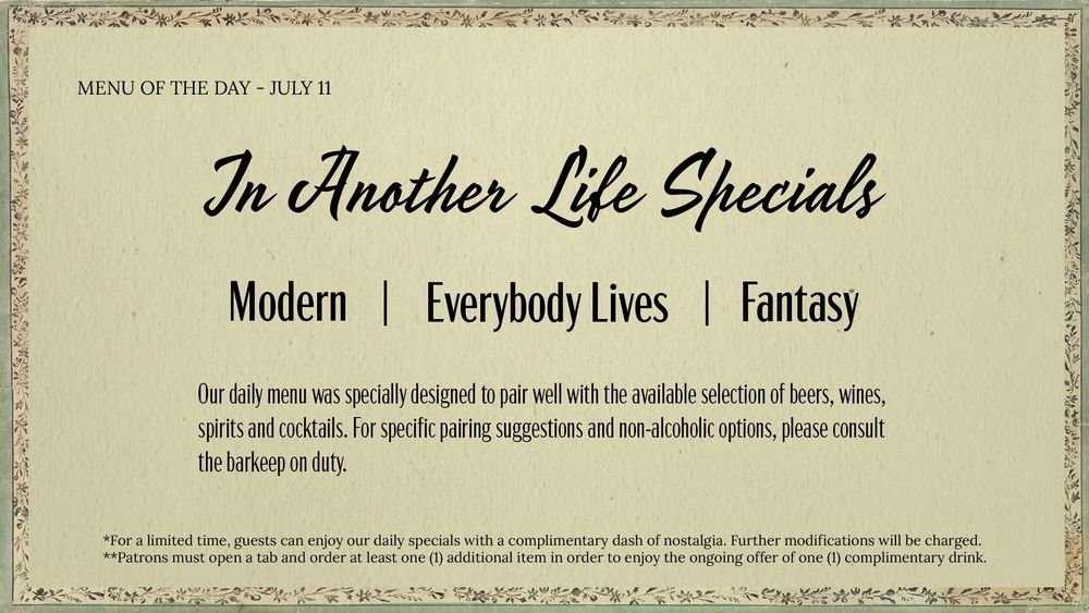 An elegant, vintage-style menu titled “Menu of the Day – July 11” features the heading “In Another Life Specials” in cursive script. The listed themes are “Modern,” “Everybody Lives,” and “Fantasy,” separated by vertical lines. Below, a note states that the daily menu was specially designed to pair well with the available selection of beers, wines, spirits, and cocktails, with non-alcoholic options and pairing suggestions available from the barkeep on duty. Fine print at the bottom mentions that guests may enjoy the specials with a complimentary dash of nostalgia, and that a tab and one additional item are required for a complimentary drink. 