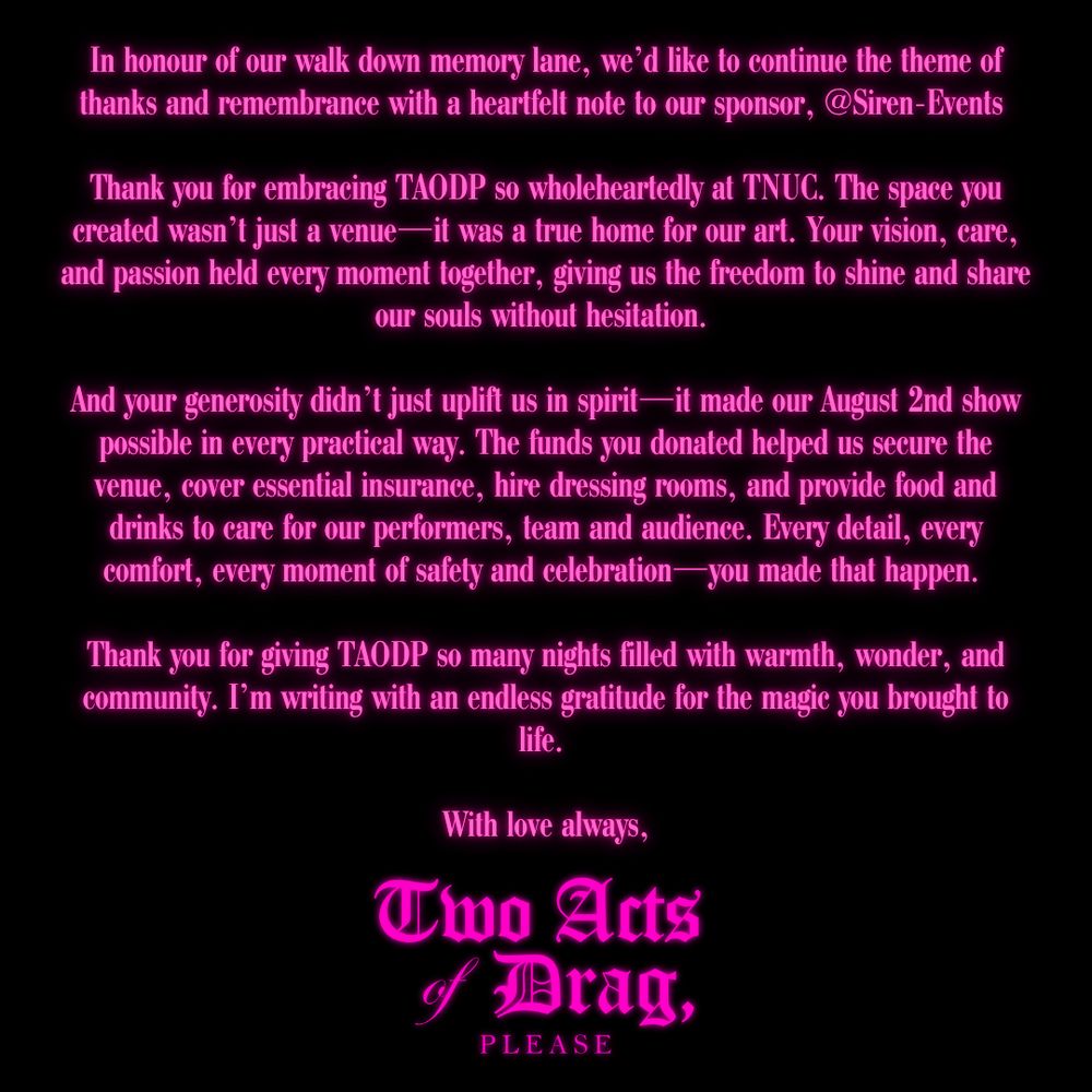 An image of pink text on a black background. The text reads: 
In honour of our walk down memory lane, we'd like to continue the theme of thanks and remembrance with a heartfelt note to our sponsor, @Siren-Events
Thank you for embracing TAODP so wholeheartedly at TNUC. The space you created wasn’t just a venue—it was a true home for our art. Your vision, care, and passion held every moment together, giving us the freedom to shine and share our souls without hesitation.

And your generosity didn’t just uplift us in spirit—it made our August 2nd show possible in every practical way. The funds you donated helped us secure the venue, cover essential insurance, hire dressing rooms, and provide food and drinks to care for our performers, team and audience. Every detail, every comfort, every moment of safety and celebration—you made that happen.

Thank you for giving TAODP so many nights filled with warmth, wonder, and community. I’m writing with an endless gratitude for the magic you brought to life.

With love always,

Two Acts Of Drag Please