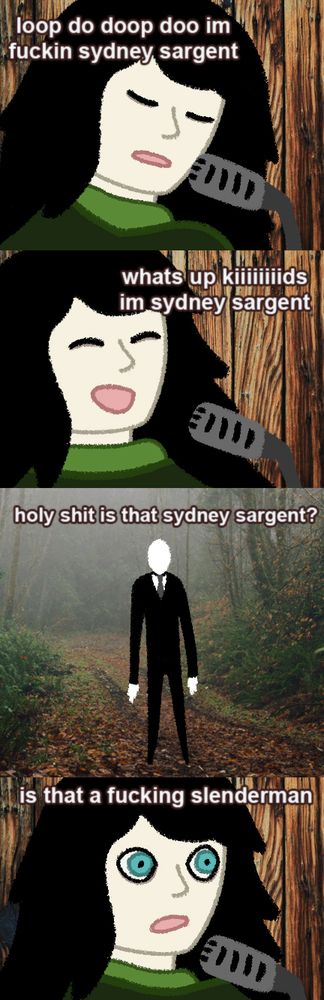 Redraw of the "holy shit is that kurt cobain? / is that a fucking bear" meme with Sydney Sargent (Camp Here & There) and Slenderman 

Sydney: "loop do doop doo i'm fuckin sydney sargent"
Sydney: "what's up kids i'm sydney sargent"
Slenderman: "holy shit is that sydney sargent?"
Sydney: "is that a fucking slenderman"