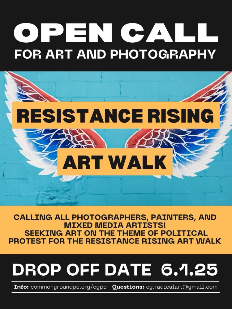 May 30th, 2025: Open Call for Art and Photography. Resistance Rising Art Walk. Calling all photographers, painters, and mixed mia artists! Seeking art on the theme of political protest for the restistance rising art walk. Drop off Date is June 1st, 2025. Information can be found at commongroundpc.org/cgpc and questions can be emailed to cg.radicalart@gmail.com. See next slide for drop off details.
