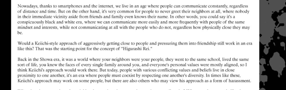 "Nowadays, thanks to smartphones and the internet, we live in an age where people can communicate constantly, regardless of distance and time. But on the other hand, it's very common for people to never greet their neighbors at all, where nobody in their immediate vicinity aside from ows their name. In other words, you could say it's a conspicuously black and white era, where we can communicate more easily and more frequently with people of the same mindset and interests, while not communicating at all with the people who do not, regardless how physically close they may be.

Would a Keiichi-style approach of aggressively getting close to people and pressuring them into friendship still work in an era like this? That was the starting point for the concept of "Higurashi Rei."

Back in the Showa era, it was a world where your neighbors were your people, they went to the same school, lived the same sort of life, you knew the faces of every single family around you, and everyone's personal values were mostly aligned, so I think Keiichi's approach would work there. But today, people with various conflicting values and beliefs live in close proximity to one another, it's an era where people must coexist by respecting one another's diversity. In times like these. Keiichi's approach may work on some people, but there are also others who may view his approach as a form of harassment."