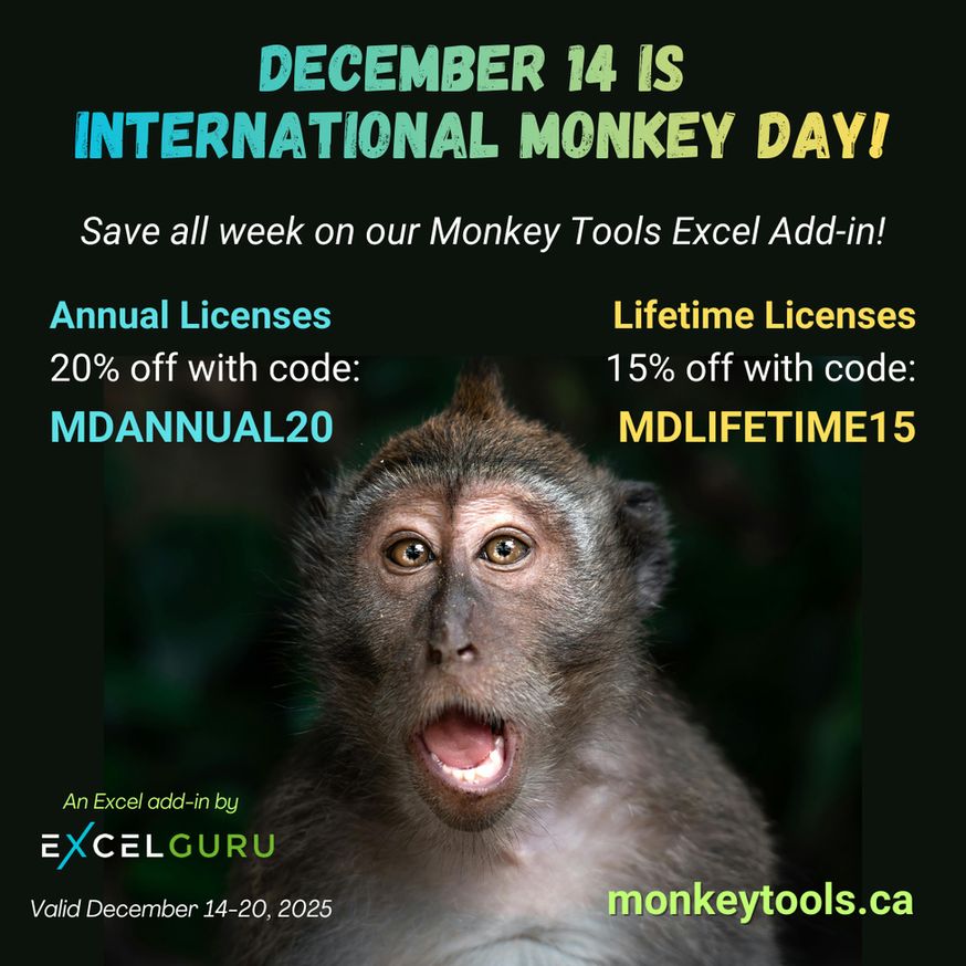 December 14 is International Monkey Day!
Save all week on our Monkey Tools Excel Add-in!
- Annual Licenses: 20% off with code MDANNUAL20
- Lifetime Licenses: 15% off with code MDLIFETIME15
(Image of a monkey looking looking straight at the camera with its mouth open, creating an amazed looking expression)
An Excel add-in by Excelguru
Valid December 14-20, 2025
monkeytools.ca