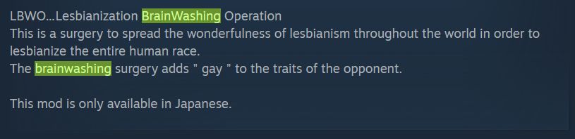 LBWO.... Lesbianization BrainWashing Operation
This is a surgery to spread the wonderfulness of lesbianism throught the world in order to lesbianize the entire human race.
The brainwashing surgery adds "gay" to the traits of the opponent
This mod is only available in Japanese