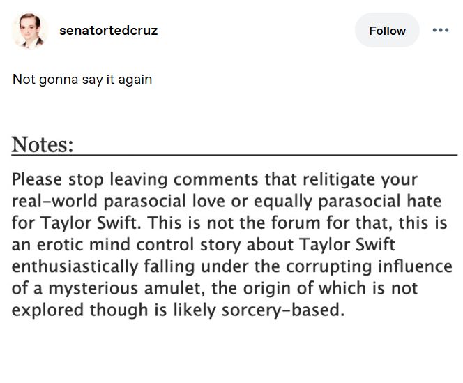 Tumblr post by senatortedcruz
Not gonna say it again
Image of an AO3 author's note:
NOTES
Please stop leaving comments that relitigate your real-world parasocial love or equally parasocial hate for Taylor Swift. This is jot the forum for that, this is an erotic mind control story about Taylor Swift enthusiastically falling under the corrupting influence of a mysterious amulet, the origin of which is not explored though is likely sorcery-based.