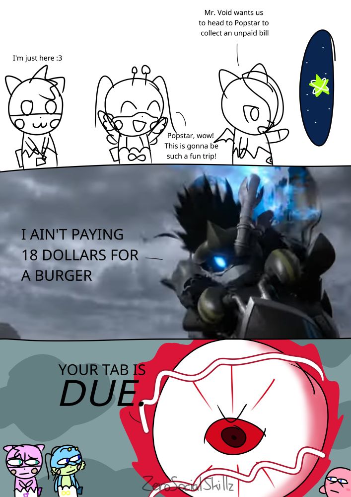 A three part comic based on a comic by absolutenutcase162. 
The first panel is a doodle with no color except for the portal Zero (as a cocotama) summons, which shows a lineless Popstar in the middle of outer space. 
"Mr. Void wants us to head to Popstar to collect an unpaid bill," Zero said as he summons a portal. 
"Popstar, wow! This is gonna be such a fun trip!" Infy said, arms raising up in excitement. 
"I'm just here," Freezie said with a cat face. 
The second panel has an image of the new character shown at the end of the Kirby Air Ride Direct. "I ain't paying 18 dollars for a burger!" he yells in all caps. 
The third panel is colored, although the lines are still a little rough. "Your tab is due," Zero, now in his true form as the final boss of Kirby's Dreamland 3, says with an angry expression and a red aura building around its body underneath gray skies. Infy, Freezie and Kirby look at Zero with horrified expressions. 
