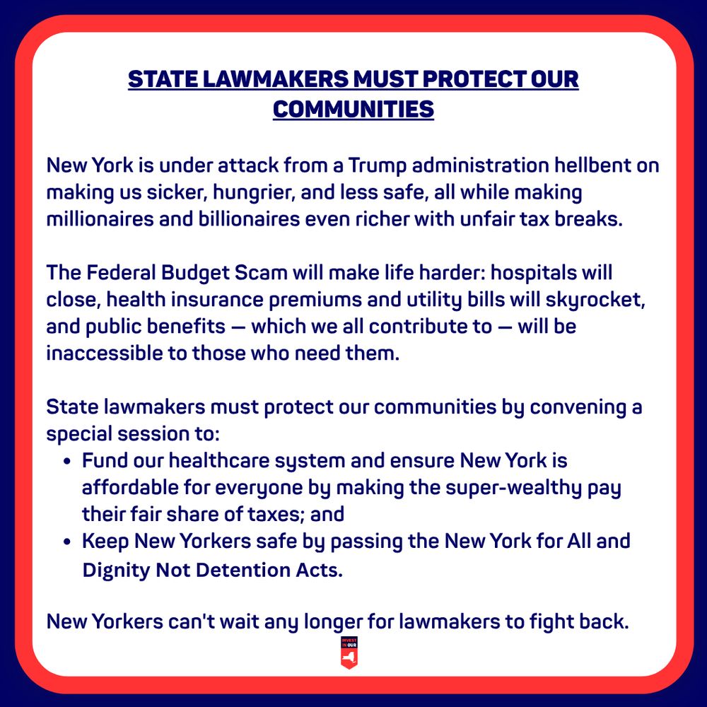 STATE LAWMAKERS MUST PROTECT OUR COMMUNITIES
New York is under attack from a Trump administration hellbent on making us sicker, hungrier, and less safe, all while making millionaires and billionaires even richer with unfair tax breaks.
The Federal Budget Scam will make life harder: hospitals will close, health insurance premiums and utility bills will skyrocket, and public benefits - which we all contribute to - will be inaccessible to those who need them.
State lawmakers must protect our communities by convening a special session to:
• Fund our healthcare system and ensure New York is affordable for everyone by making the super-wealthy pay their fair share of taxes; and
• Keep New Yorkers safe by passing the New York for All and Dignity Not Detention Acts.
New Yorkers can't wait any longer for lawmakers to fight back.