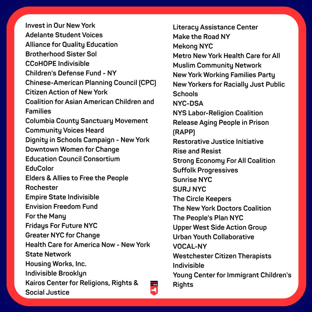 Invest in Our New York
Literacy Assistance Center
Adelante Student Voices
Make the Road NY
Alliance for Quality Education
Mekong NYC
Brotherhood Sister Sol
Metro New York Health Care for All
CCOHOPE Indivisible
Muslim Community Network
Children's Defense Fund - NY
New York Working Families Party
Chinese-American Planning Council (CPC)
New Yorkers for Racially Just Public Schools
Citizen Action of New York
Coalition for Asian American Children and
Families
NYC-DSA
NYS Labor-Religion Coalition
Columbia County Sanctuary Movement
Release Aging People in Prison (RAPP)
Community Voices Heard
Dignity in Schools Campaign - New York
Restorative Justice Initiative
Downtown Women for Change
Rise and Resist
Education Council Consortium
Strong Economy For All Coalition
EduColor
Suffolk Progressives
Elders & Allies to Free the People Rochester
Sunrise NYC
SURJ NYC
Empire State Indivisible
The Circle Keepers
Envision Freedom Fund
The New York Doctors Coalition
For the Many
The People's Plan NYC
Fridays For Future NYC
Upper West Side Action Group
Greater NYC for Change
Urban Youth Collaborative
Health Care for America Now - New York
VOCAL-NY
State Network
Westchester Citizen Therapists
Housing Works, Inc.
Indivisible
Indivisible Brooklyn
Young Center for Immigrant Children's Rights
Kairos Center for Religions, Rights & Social Justice