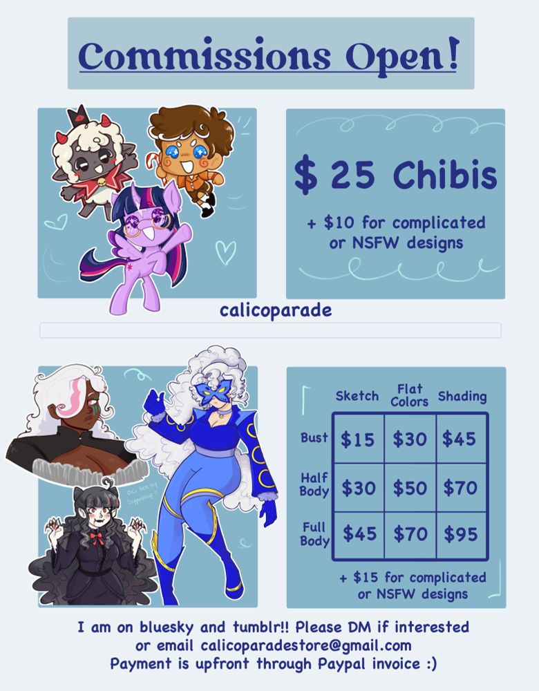 Commission Sheet.
Text reads: Comms Open, $25 Chibis + $10 dollars for complicated or NSFW designs, CalicoParade, 
Sketch Bust $25, Flat Colors Bust $30, Shading Bust, $45, Sketch Half Body $30, Flat Colors Half Body $50, Shading Half Body $70, Sketch Full Body $45, Flat Colors Full Body $70, Shading Full Body $95.
I am on Bluesky and Tumblr!! Please DM if interested or email calicoparadestore@gmail.com
Payment is upfront through PayPal invoice

Images on commission sheet are three chibis, one of Lamb from Cult of the lamb, a human gingerbrave, and twilight sparkle. The other three are regular commission for user suppersoup of his 3 OCs
