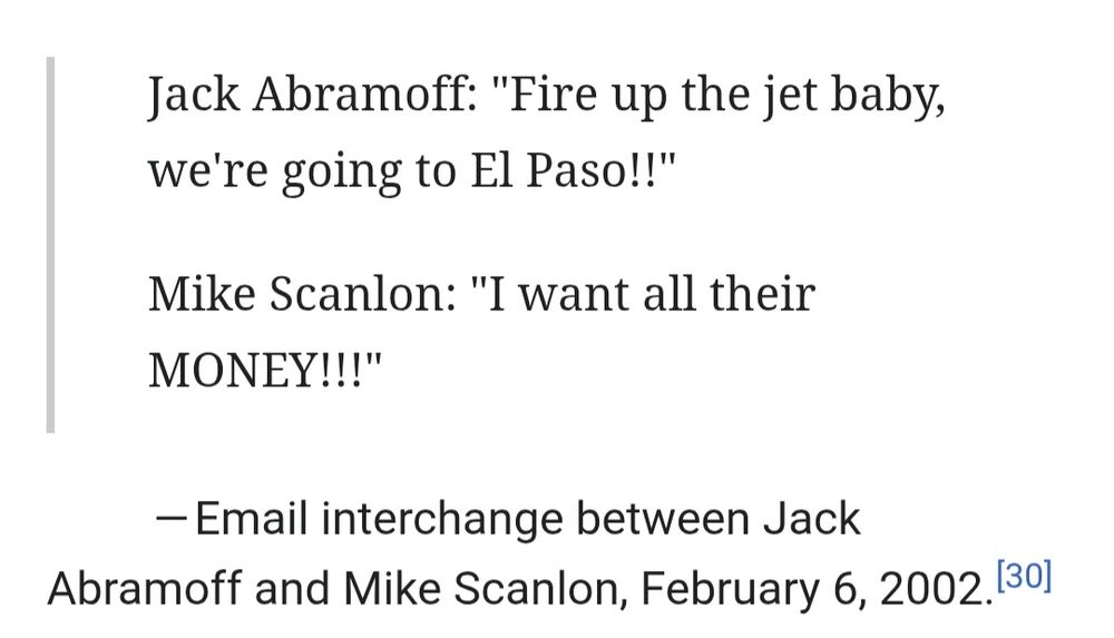 Jack Abramoff: "Fire up the jet baby, we're going to El Paso!!"

Mike Scanlon: "I want all their MONEY!!!"

-Email interchange between Jack Abramoff and Mike Scanlon, February 6, 2002.