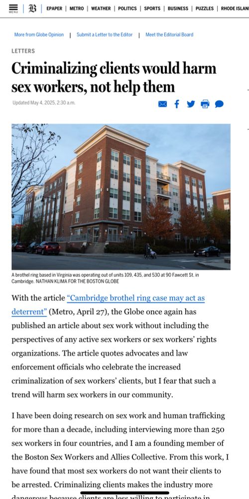 LETTERS
Criminalizing clients would harm sex workers, not help them
Updated May 4, 2025, 2:30 a.m.
A brothel ring based in Virginia was operating out of units 109, 435, and 530 at 90 Fawcett St. in Cambridge. NATHAN KLIMA FOR THE BOSTON GLOBE
With the article "Cambridge brothel ring case may act as deterrent" (Metro, April 27), the Globe once again has published an article about sex work without including the perspectives of any active sex workers or sex workers' rights organizations. The article quotes advocates and law enforcement officials who celebrate the increased criminalization of sex workers' clients, but I fear that such a trend will harm sex workers in our community.
I have been doing research on sex work and human trafficking for more than a decade, including interviewing more than 250 sex workers in four countries, and I am a founding member of the Boston Sex Workers and Allies Collective. From this work, I have found that most sex workers do not want their clients to be arrested. Criminalizing clients makes the industry more