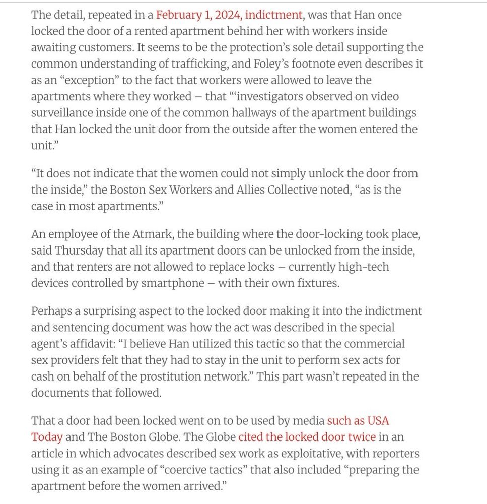 The detail, repeated in a February 1, 2024, indictment, was that Han once locked the door of a rented apartment behind her with workers inside awaiting customers. It seems to be the protection's sole detail supporting the common understanding of trafficking, and Foley's footnote even describes it as an "exception" to the fact that workers were allowed to leave the apartments where they worked - that "investigators observed on video surveillance inside one of the common hallways of the apartment buildings that Han locked the unit door from the outside after the women entered the unit."
"It does not indicate that the women could not simply unlock the door from the inside," the Boston Sex Workers and Allies Collective noted, "as is the case in most apartments."
An employee of the Atmark, the building where the door-locking took place, said Thursday that all its apartment doors can be unlocked from the inside, and that renters are not allowed to replace locks - currently high-tech devices controlled by smartphone - with their own fixtures.
Perhaps a surprising aspect to the locked door making it into the indictment and sentencing document was how the act was described in the special agent's affidavit: "I believe Han utilized this tactic so that the commercial sex providers felt that they had to stay in the unit to perform sex acts for cash on behalf of the prostitution network." This part wasn't repeated in the documents that followed.
That a door had been locked went on to be used by media such as USA
Today and The Boston Globe. The Globe cited the locked door twice in an article in which advocates described sex work as exploitative, with reporters using it as an example of "coercive tactics" that also included "preparing the apartment before the women arrived."