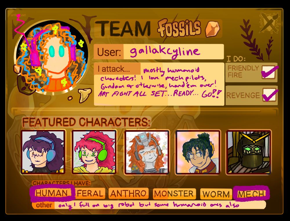 A card that reads: Team Fossils. User: Gallakcylline. I attack: mostly humanoid characters! I love mech pilots, Gundam or otherwise, hand 'em over! ART FIGHT ALL SET...READY...GO!!
I do Friendly Fire and Revenge. Featured characters: Human, Mech. Other: Only one full on big robot but some humanoid ones also.