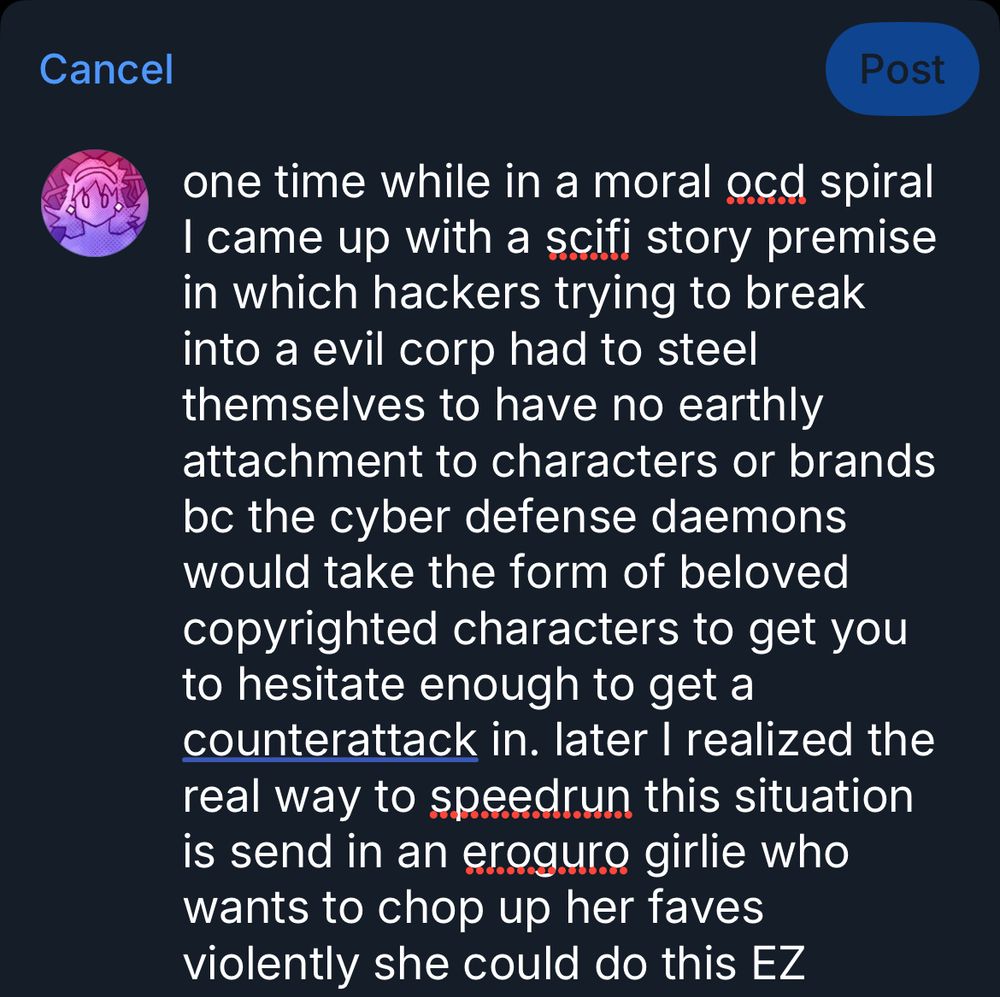 Post reading: one time while in a moral ocd spiral I came up with a scifi story premise in which hackers trying to break into a evil corp had to steel themselves to have no earthly attachment to characters or brands bc the cyber defense daemons would take the form of beloved copyrighted characters to get you to hesitate enough to get a counterattack in. later I realized the real way to speedrun this situation is send in an eroguro girlie who wants to chop up her faves violently she could do this EZ