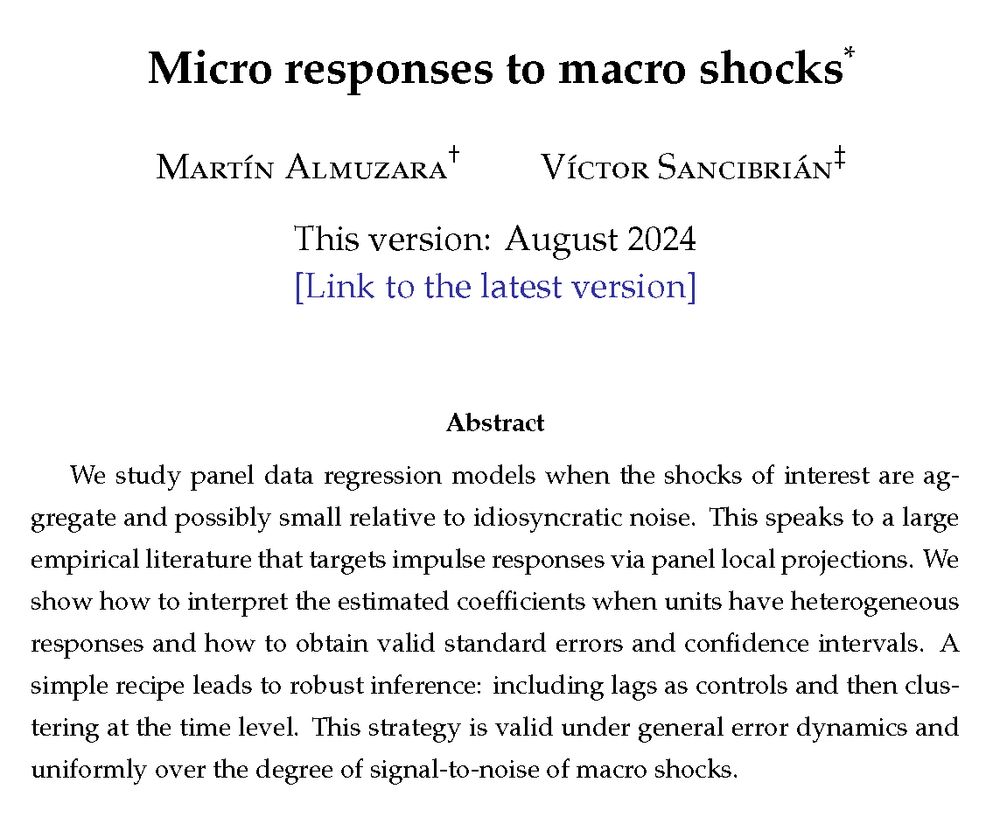 Working paper "Micro responses to macro shocks" by M. Almuzara and V. Sancibrián (Version August 2024).

Abstract: We study panel data regression models when the shocks of interest are aggregate and possibly small relative to idiosyncratic noise. This speaks to a large empirical literature that targets impulse responses via panel local projections. We show how to interpret the estimated coefficients when units have heterogeneous responses and how to obtain valid standard errors and confidence intervals. A simple recipe leads to robust inference: including lags as controls and then clustering at the time level. This strategy is valid under general error dynamics and uniformly over the degree of signal-to-noise of macro shocks.

Link: https://sancibrian-v.github.io/files/lp_panels.pdf