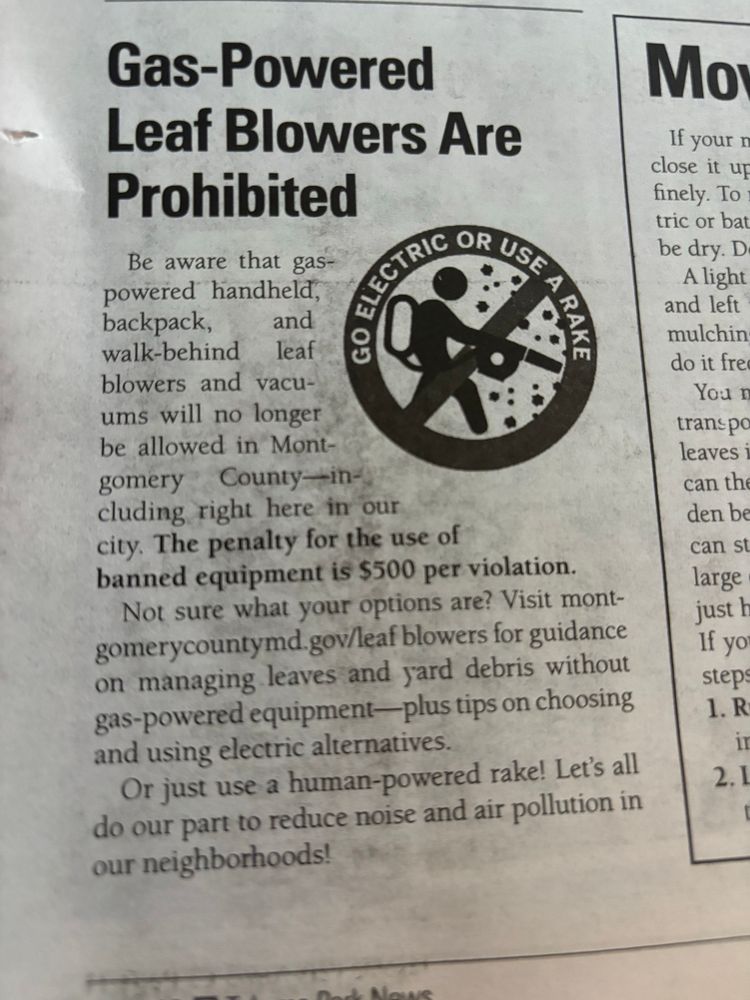 Gas powered leaf blowers are banned in Takoma Park MD and Montgomery County as of this year. The penalty for the use of banned equipment is $500 per violation. 