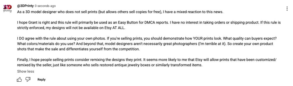 Screenshot of YouTube comment by 3D Printy with the following text:

As a 3D model designer who does not sell prints (but allows others sell copies for free), I have a mixed reaction to this news.

I hope Grant is right and this rule will primarily be used as an Easy Button for DMCA reports. I have no interest in taking orders or shipping product. If this rule is strictly enforced, my designs will not be available on Etsy AT ALL.

I DO agree with the rule about using your own photos. If you're selling prints, you should demonstrate how YOUR prints look. What quality can buyers expect? What colors/materials do you use? And beyond that, model designers aren't necessarily great photographers (I'm terrible at it). So create your own product shots that make the sale and differentiates yourself from the competition.

Finally, I hope people selling prints consider remixing the designs they print. It seems more likely to me that Etsy will allow prints that have been customized/remixed by the seller, just like someone who sells restored antique jewelry boxes or similarly transformed items.