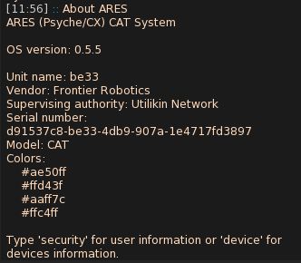a screenshot of a second life chat log, the output of the 'about' command from my avatar's nanite systems controller:

About ARES
ARES (Psyche/CX) CAT System

OS version: 0.5.5

Unit name: be33
Vendor: Frontier Robitics
Supervising authority: Utilikin Network
Serial number: d91537c8-be33-4db9-907a-1e4717fd3897
Model: CAT
Colors: #ae50ff, #ffd43f, #aaff7c, #ffc4ff

Type 'security' for user information or 'device' for devices information.