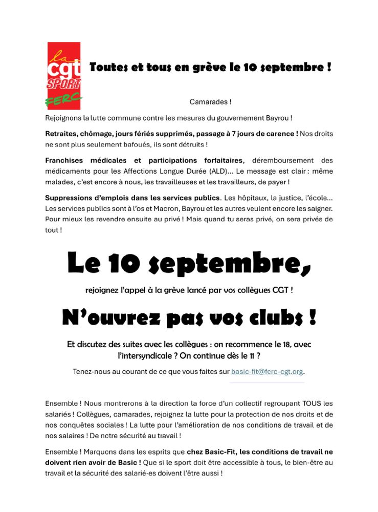 Camarades ! Rejoignons la lutte commune contre les mesures du gouvernement Bayrou ! Retraites, chômage, jours fériés supprimés, passage à 7 jours de carence ! Nos droits ne sont plus seulement bafoués, ils sont détruits !  Franchises médicales et participations forfaitaires, déremboursement des médicaments pour les Affections Longue Durée (ALD)… Le message est clair : même malades, c’est encore à nous, les travailleuses et les travailleurs, de payer ! Suppressions d’emplois dans les services publics. Les hôpitaux, la justice, l’école… Les services publics sont à l’os et Macron, Bayrou et les autres veulent encore les saigner. Pour mieux les revendre ensuite au privé ! Mais quand tu seras privé, on sera privés de tout ! Le 10 septembre, rejoignez l’appel à la grève lancé par vos collègues CGT ! N’ouvrez pas vos clubs ! Et discutez des suites avec les collègues : on recommence le 18, avec l’intersyndicale ? On continue dès le 11 ? Ensemble ! Nous montrerons à la direction la force d’un collectif regroupant TOUS les salariés ! Collègues, camarades, rejoignez la lutte pour la protection de nos droits et de nos conquêtes sociales ! La lutte pour l’amélioration de nos conditions de travail et de nos salaires ! De notre sécurité au travail ! Ensemble ! Marquons dans les esprits que chez Basic-Fit, les conditions de travail ne doivent rien avoir de Basic ! Que si le sport doit être accessible à tous, le bien-être au travail et la sécurité des salarié·es doivent l’être aussi !