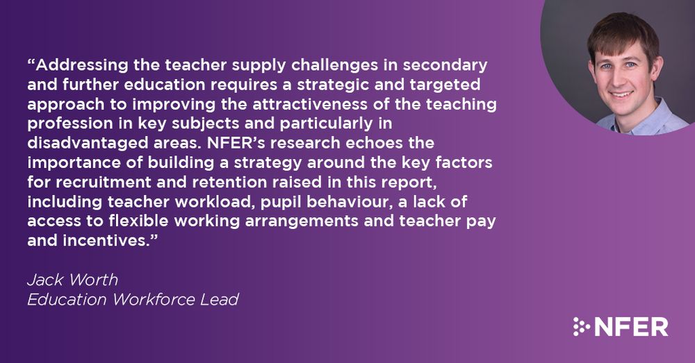 “Addressing the teacher supply challenges in secondary and further education requires a strategic and targeted approach to improving the attractiveness of the teaching profession in key subjects and particularly in disadvantaged areas. NFER’s research echoes the importance of building a strategy around the key factors for recruitment and retention raised in this report, including teacher workload, pupil behaviour, a lack of access to flexible working arrangements and teacher pay and incentives.”

Jack Worth, Education Workforce Lead