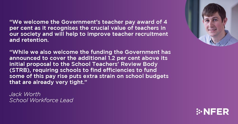 “We welcome the Government’s teacher pay award of 4 per cent as it recognises the crucial value of teachers in our society and will help to improve teacher recruitment and retention.

“While we also welcome the funding the Government has announced to cover the additional 1.2 per cent above its initial proposal to School Teachers' Review Body (STRB), requiring schools to find efficiencies to fund some of this pay rise puts extra strain on school budgets that are already very tight.

Jack Worth, School Workforce Lead