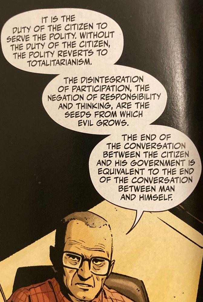 “IT IS THE
DUTY OF THE CITIZEN TO SERVE THE POLITY. WITHOUT THE DUTY OF THE CITIZEN, THE POLITY REVERTS TO TOTALITARIANISM.
THE DISINTEGRATION OF PARTICIPATION, THE NEGATION OF RESPONSIBILITY AND THINKING, ARE THE SEEDS FROM WHICH EVIL GROWS.
THE END OF
THE CONVERSATION
BETWEEN THE CITIZEN AND HIS GOVERNMENT IS EQUIVALENT TO THE END OF THE CONVERSATION
BETWEEN MAN AND HIMSELF.”

From Roshach #11
