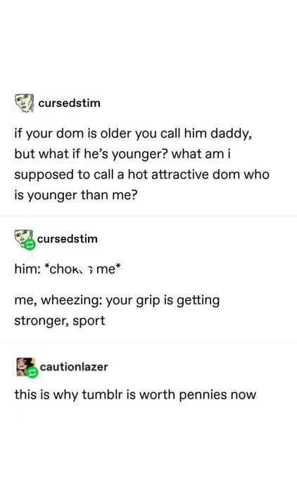 cursedstim

if your dom is older you call him daddy, but what if he's younger? what am i supposed to call a hot attractive dom who is younger than me?

cursedstim

him: *chokme*

me, wheezing: your grip is getting stronger, sport

cautionlazer

this is why tumblr is worth pennies now