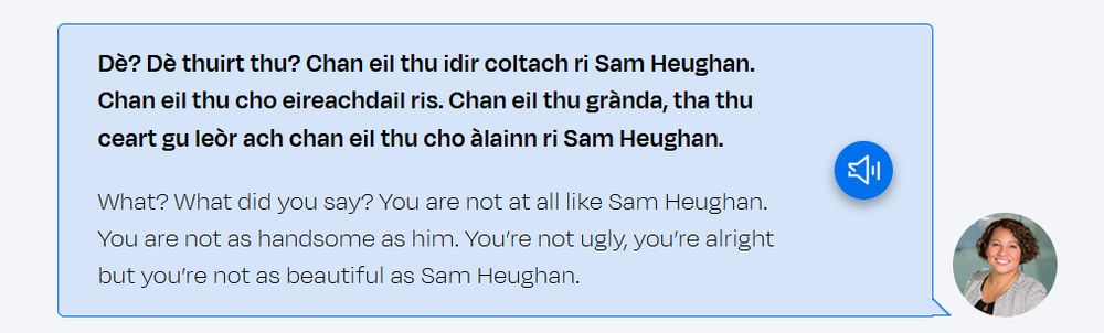 screenshot from learngaelic.scot. It reads:

Dè? Dè thuirt thu? Chan eil thu idir coltach ri Sam Heughan. Chan eil thu cho eireachdail ris. Chan eil thu grànda, tha thu ceart gu leòr ach chan eil thu cho àlainn ri Sam Heughan.

What? What did you say? You are not at all like Sam Heughan. You are not as handsome as him. You’re not ugly, you’re alright but you’re not as beautiful as Sam Heughan. 