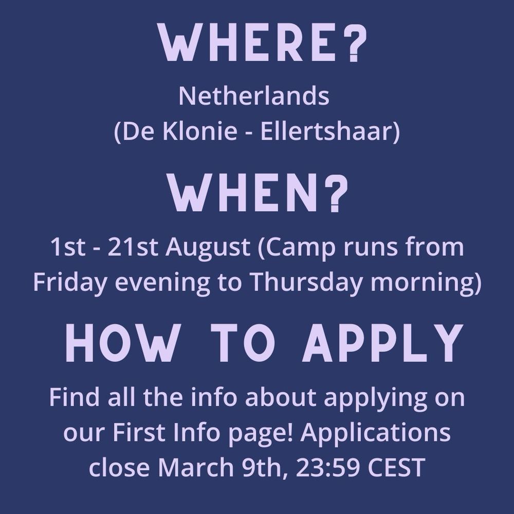 Text: where: Netherlands (De Klonie-Ellertshaar), When: first to twenty first of august (camp runs from friday evening to thursday morning), How to Apply: Find all the info about applying on our first info page! applications close march 9th, 23:59 CEST
