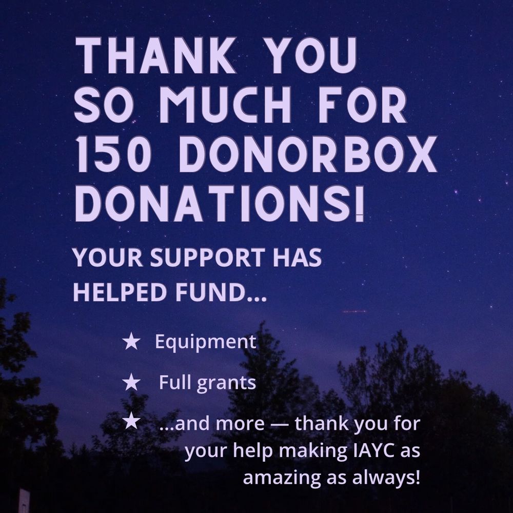 Text: THANK YOU SO MUCH FOR
150 DONORBOX DONATIONS!
YOUR SUPPORT HAS HELPED FUND...
* Equipment
* Full grants
* ...and more — thank you for your help making IAYC as amazing as always!
on starry background