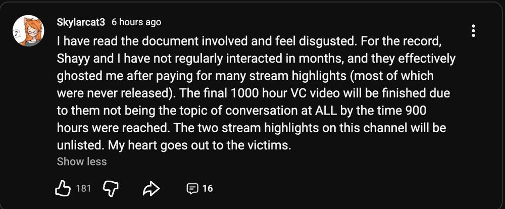 I have read the document involved and feel disgusted. For the record, Shayy and I have not regularly interacted in months, and they effectively ghosted me after paying for many stream highlights (most of which were never released). The final 1000 hour VC video will be finished due to them not being the topic of conversation at ALL by the time 900 hours were reached. The two stream highlights on this channel will be unlisted. My heart goes out to the victims.