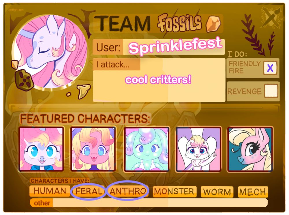 Artfight Team Fossils User Card. Used for artfight 2025 to showcase user and what characters they have for attacks. 
Text says the following.
Team Fossils. User: Sprinklefest. I Attack...cool critters! I Do Friendly Fire. I do not do revenge. Featured Characters. Characters I have. Human Feral Anthro Monster Worm Mech Other. 
That concludes the text on the page. 
For the featured characters there are five characters shown in the boxes. A unicorn, a dragon, a slime, a mascot like creature, and a pony. 
For characters I have section Feral and Anthro are indicated. 
At the top of the page there is an icon of the user Sprinklefest which features a light purple unicorn with pink hair. 