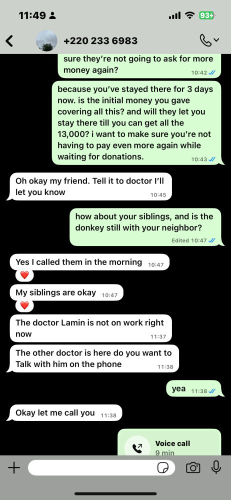sixth screenshot of whatsapp dms with ebrima

me: is there someone i can talk to to make sure they’re not going to ask for more money again?
because you’ve stayed there for 3 days now. is the initial money you gave covering all this? and will they let you stay there till you can get all the 13,000? i want to make sure you’re not having to pay even more again while waiting for donations.

him: Oh okay my friend. Tell it to doctor I’ll let you know

me: how about your siblings, and is the donkey still with your neighbor? 

him: Yes I called them in the morning
My siblings are okay

him: The doctor Lamin is not on work right now
The other doctor is here do you want to Talk with him on the phone

me: yea

him: Okay let me call you

(we had a voice call that lasted 9 minutes)