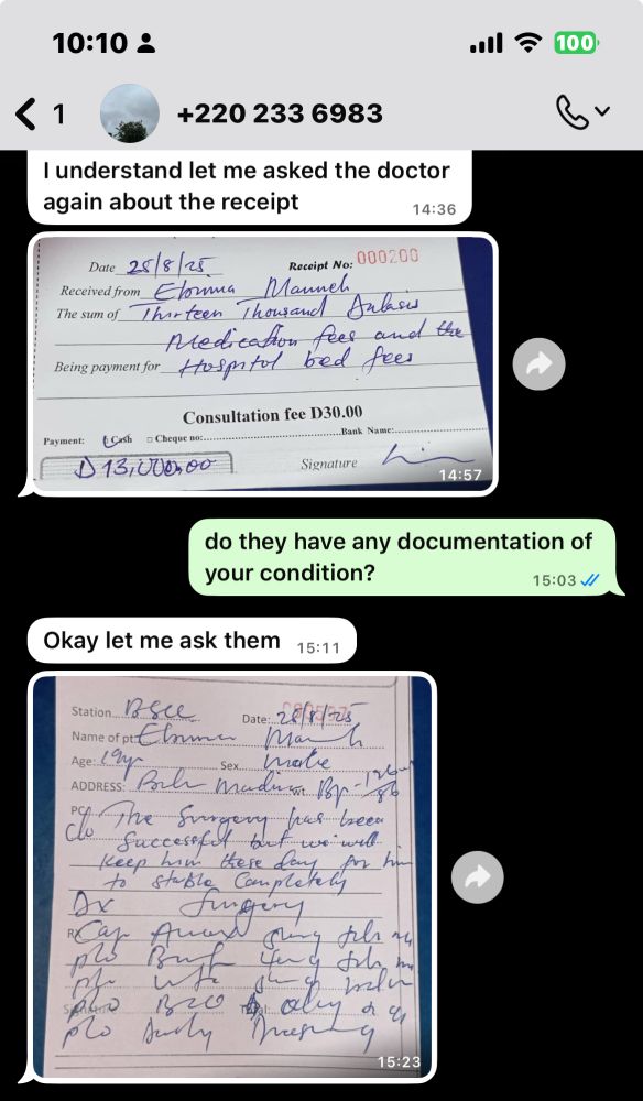 fifth screenshot of whatsapp dms with ebrima

him: I understand let me asked the doctor again about the receipt
(he sends a picture of a receipt dated 25/8/25. it has his name as the recipient and is billed 13,000 dalasis (GMD) for medication fees and hospital bed fees)

me: do they have any documentation of your condition?

him: Okay let me ask them
(he sends a picture of a written documentation dated 25/8/25. it has his name, age, sex, and address on it. it states “the surgery has been do successful but we will keep him these day for him to stable completely”. there’s also a list of prescription medications at the bottom that aren’t legible to me)
