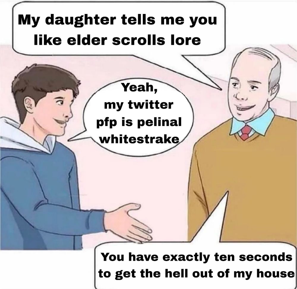 A young person meeting their girlfriend's father. The father says "my daughter tells me you like elder scrolls lore". The young person responds "yeah, my twitter pfp is pelinal whitestrake". The father says "you have exactly ten seconds to get the hell out of my house".