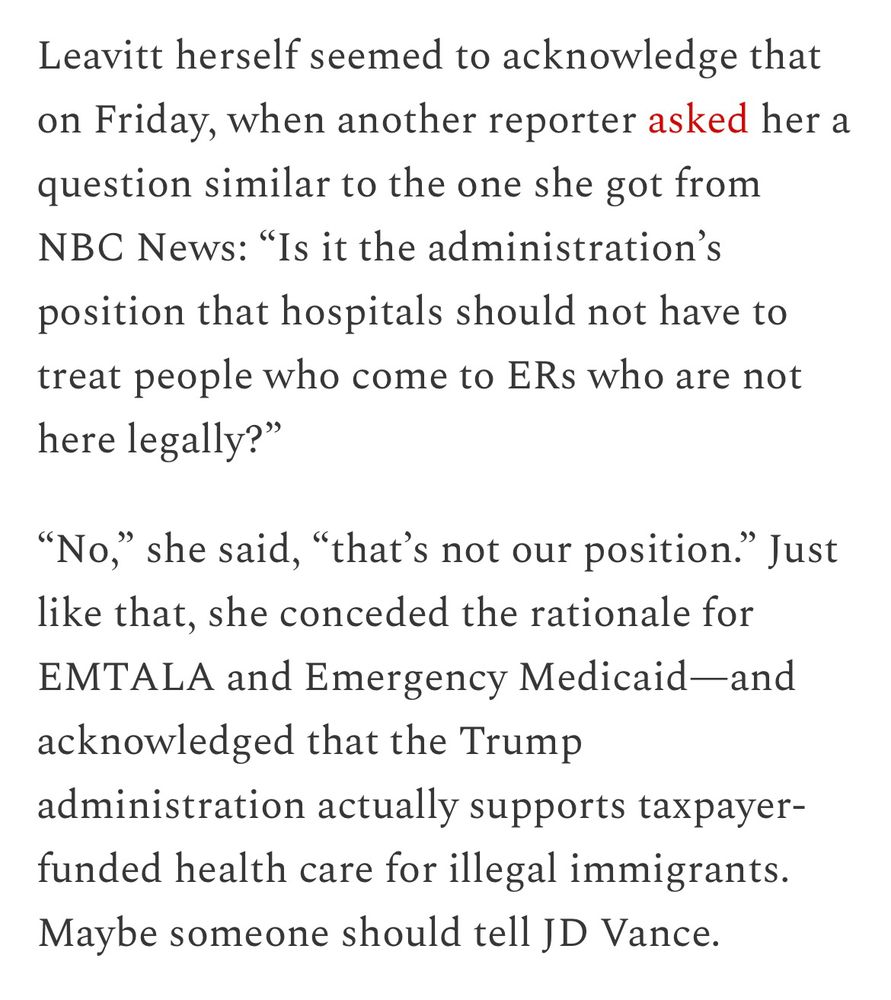 Leavitt herself seemed to acknowledge that on Friday, when another reporter asked her a question similar to the one she got from NBC News: “Is it the administration’s position that hospitals should not have to treat people who come to ERs who are not here legally?”

“No,” she said, “that’s not our position.” Just like that, she conceded the rationale for EMTALA and Emergency Medicaid—and acknowledged that the Trump administration actually supports taxpayer-funded health care for illegal immigrants. Maybe someone should tell JD Vance.