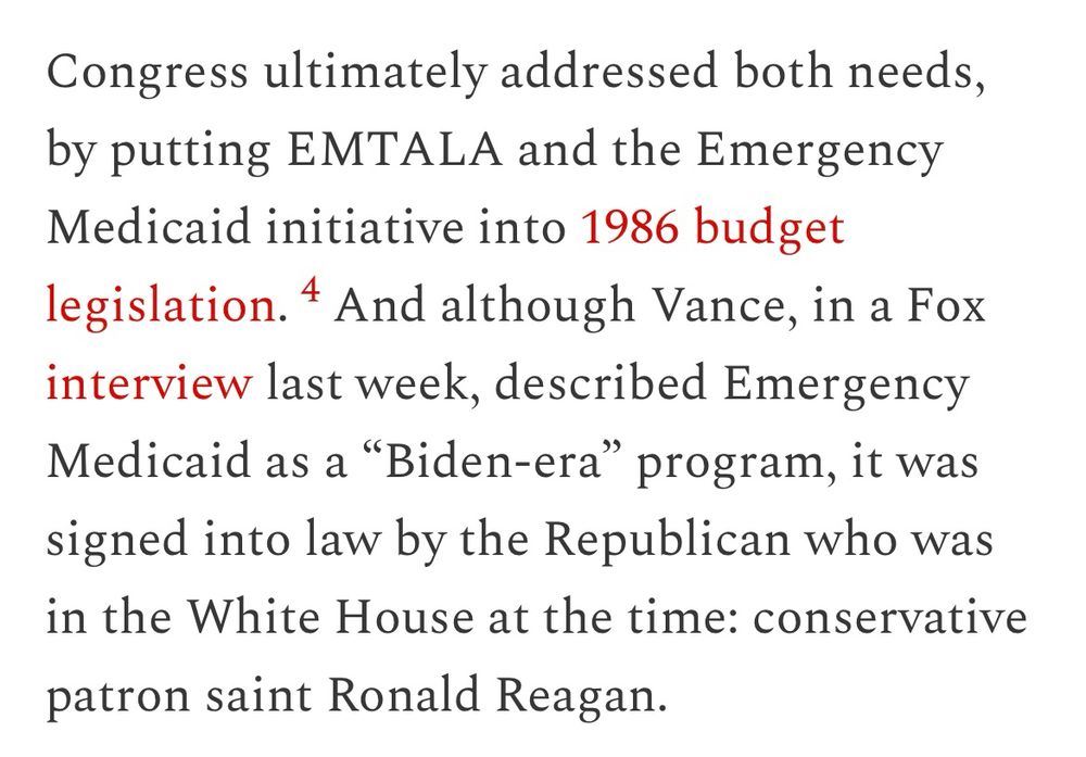 Congress ultimately addressed both needs, by putting EMTALA and the Emergency Medicaid initiative into 1986 budget legislation.4 And although Vance, in a Fox interview last week, described Emergency Medicaid as a “Biden-era” program, it was signed into law by the Republican who was in the White House at the time: conservative patron saint Ronald Reagan.