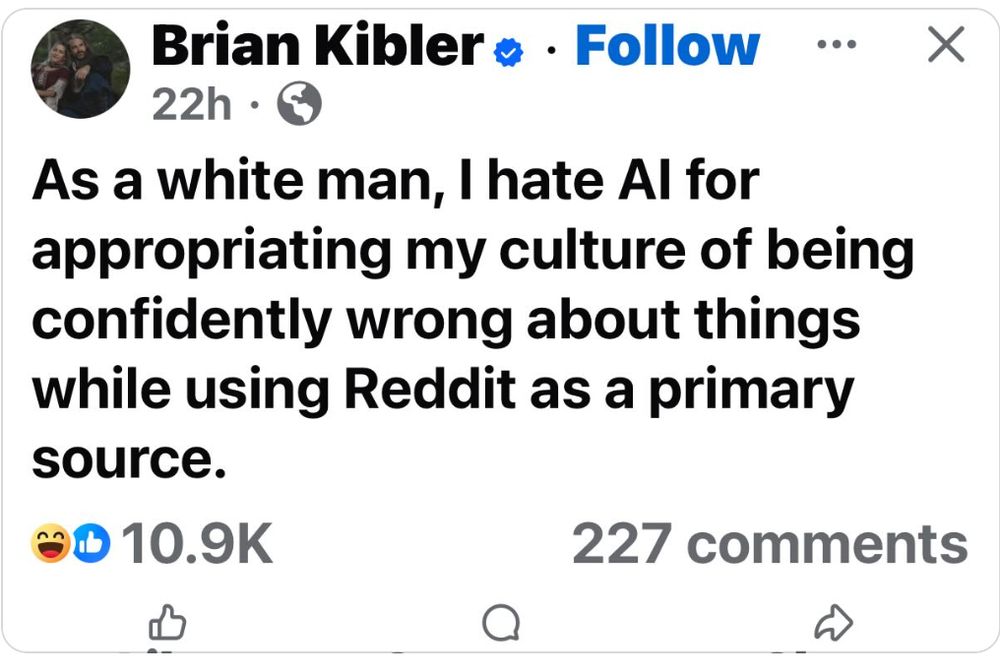 Brian Kibler

As a white man, I hate AI for appropriating my culture of being confidently wrong about things while using REddit as a primary source.