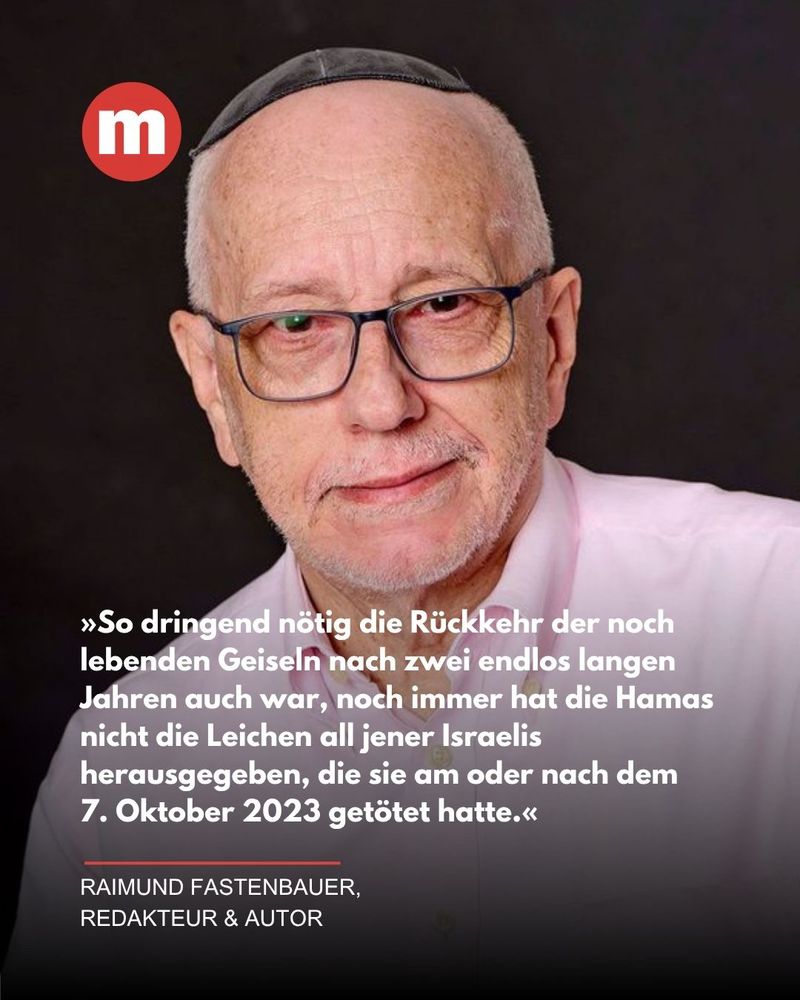 Porträtfoto eines älteren Mannes mit Brille, heller Haut und Kippa auf dem Kopf. Er trägt ein helles Hemd und blickt freundlich in die Kamera. Links oben im Bild ist ein rotes rundes Logo mit einem weißen „m“. Darunter steht ein Zitat in weißer Schrift auf dunklem Hintergrund:
„So dringend nötig die Rückkehr der noch lebenden Geiseln nach zwei endlos langen Jahren auch war, noch immer hat die Hamas nicht die Leichen all jener Israelis herausgegeben, die sie am oder nach dem 7. Oktober 2023 getötet hatte.“

Darunter steht in kleineren weißen Buchstaben: „Raimund Fastenbauer, Redakteur & Autor.“