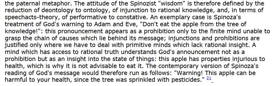 Quote from tarrying with the negative “the paternal metaphor. The attitude of the Spinozist "wisdom" is therefore defined by the reduction of deontology to ontology, of injunction to rational knowledge, and, in terms of speechacts-theory, of performative to constative. An exemplary case is Spinoza's treatment of God's warning to Adam and Eve, "Don't eat the apple from the tree of ‹nowledge!": this pronouncement appears as a prohibition only to the finite mind unable to rasp the chain of causes which lie behind its message; injunctions and prohibitions are justified only where we have to deal with primitive minds which lack rational insight. A mind which has access to rational truth understands God's announcement not as a prohibition but as an insight into the state of things: this apple has properties injurious to health, which is why it is not advisable to eat it. The contemporary version of Spinoza's reading of God's message would therefore run as follows: "Warning! This apple can be harmful to your health, since the tree was sprinkled with pesticides."”