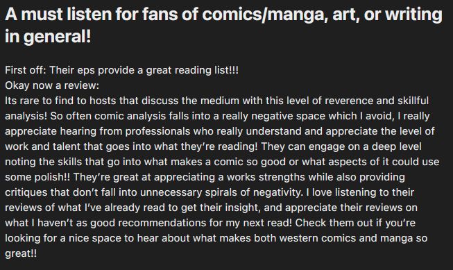 "A must listen for fans of comics/manga, art, or writing in general! 
First off: Their eps provide a great reading list!!!
Okay now a review:
Its rare to find to hosts that discuss the medium with this level of reverence and skillful analysis! So often comic analysis falls into a really negative space which I avoid, I really appreciate hearing from professionals who really understand and appreciate the level of work and talent that goes into what they’re reading! They can engage on a deep level noting the skills that go into what makes a comic so good or what aspects of it could use some polish!! They’re great at appreciating a works strengths while also providing critiques that don’t fall into unnecessary spirals of negativity. I love listening to their reviews of what I’ve already read to get their insight, and appreciate their reviews on what I haven’t as good recommendations for my next read! Check them out if you’re looking for a nice space to hear about what makes both western comics and manga so great!!"
