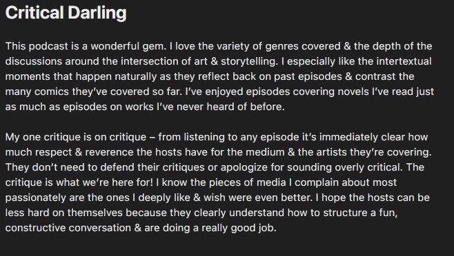 "Critical Darling
This podcast is a wonderful gem. I love the variety of genres covered & the depth of the discussions around the intersection of art & storytelling. I especially like the intertextual moments that happen naturally as they reflect back on past episodes & contrast the many comics they’ve covered so far. I’ve enjoyed episodes covering novels I’ve read just as much as episodes on works I’ve never heard of before.

My one critique is on critique – from listening to any episode it’s immediately clear how much respect  reverence the hosts have for the medium  the artists they’re covering. They don’t need to defend their critiques or apologize for sounding overly critical. The critique is what we’re here for! I know the pieces of media I complain about most passionately are the ones I deeply like wish were even better. I hope the hosts can be less hard on themselves because they clearly understand how to structure a fun, constructive conversation  are doing a really good job."