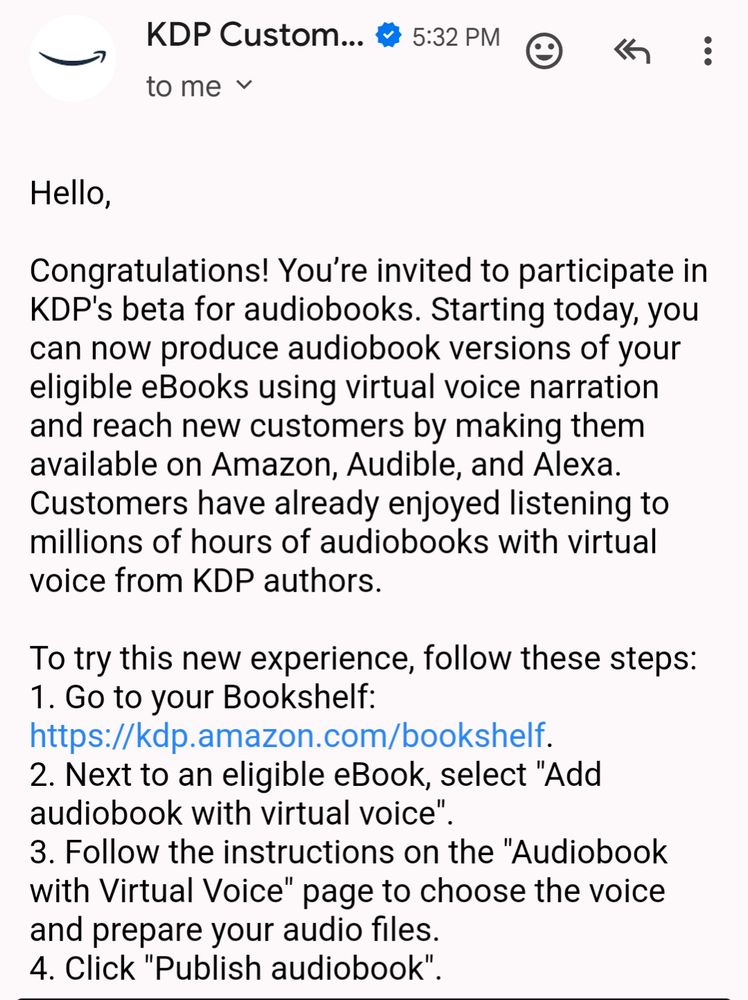 Hello, congratulations! You're invited to participate in kdp's beta for audiobooks. Starting today you can now produce audiobook versions of your eligible ebooks using virtual voice narration and reach new customers by making them available on amazon, audible, and alexa. Customers have already enjoyed listening to millions of hours of audiobooks with virtual voice from KDP authors. To try this new experience follow these steps: 1. go to your bookshelf: https://kdp. Amazon.com/bookshelf. 2. next to an eligible ebook select x add audiobook with virtual voice". 3. Follow the instructions on the " audiobook with virtual voice" page to choose the voice and prepare your audio files. 4. Click " publish audiobook" 
