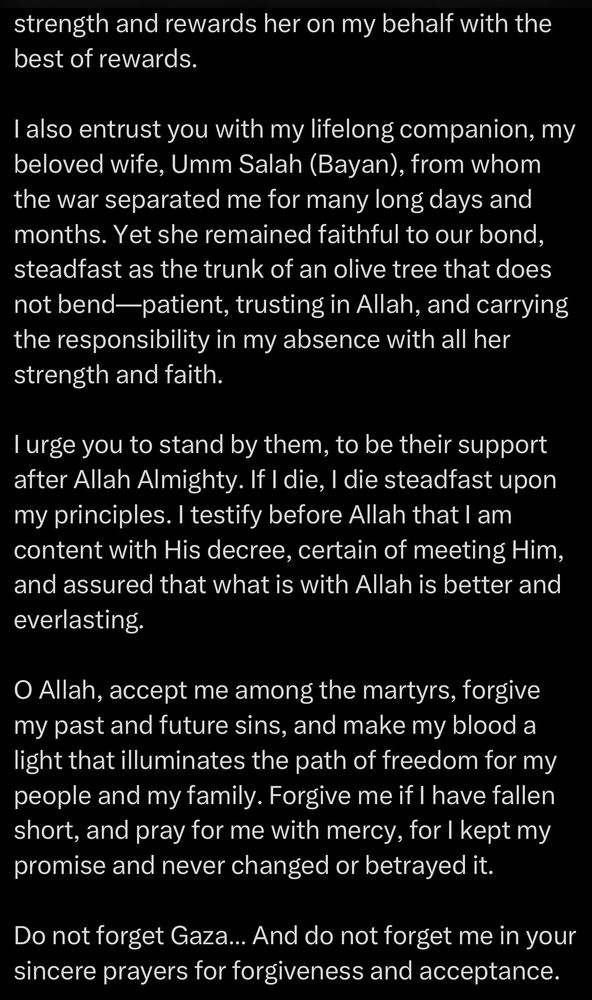 strength and rewards her on my behalf with the best of rewards.
I also entrust you with my lifelong companion, my beloved wife, Umm Salah (Bayan), from whom the war separated me for many long days and months. Yet she remained faithful to our bond, steadfast as the trunk of an olive tree that does not bend-patient, trusting in Allah, and carrying the responsibility in my absence with all her strength and faith.
I urge you to stand by them, to be their support after Allah Almighty. If I die, I die steadfast upon my principles. I testify before Allah that I am content with His decree, certain of meeting Him, and assured that what is with Allah is better and everlasting.
O Allah, accept me among the martyrs, forgive my past and future sins, and make my blood a light that illuminates the path of freedom for my people and my family. Forgive me if I have fallen short, and pray for me with mercy, for I kept my promise and never changed or betrayed it.
Do not forget Gaza... And do not forget me in your sincere prayers for forgiveness and acceptance.