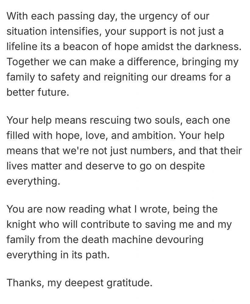 With each passing day, the urgency of our situation intensifies, your support is not just a lifeline its a beacon of hope amidst the darkness.
Together we can make a difference, bringing my family to safety and reigniting our dreams for a better future.
Your help means rescuing two souls, each one filled with hope, love, and ambition. Your help means that we're not just numbers, and that their lives matter and deserve to go on despite everything.
You are now reading what I wrote, being the knight who will contribute to saving me and my family from the death machine devouring everything in its path.
Thanks, my deepest gratitude.