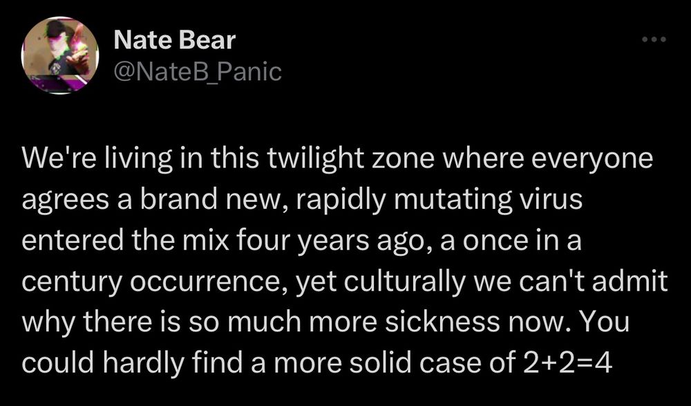 Tweet from Nate Bear (@NateB_Panic):
We're living in this twilight zone where everyone agrees a brand new, rapidly mutating virus entered the mix four years ago, a once in a century occurrence, yet culturally we can't admit why there is so much more sickness now. You could hardly find a more solid case of 2+2=4