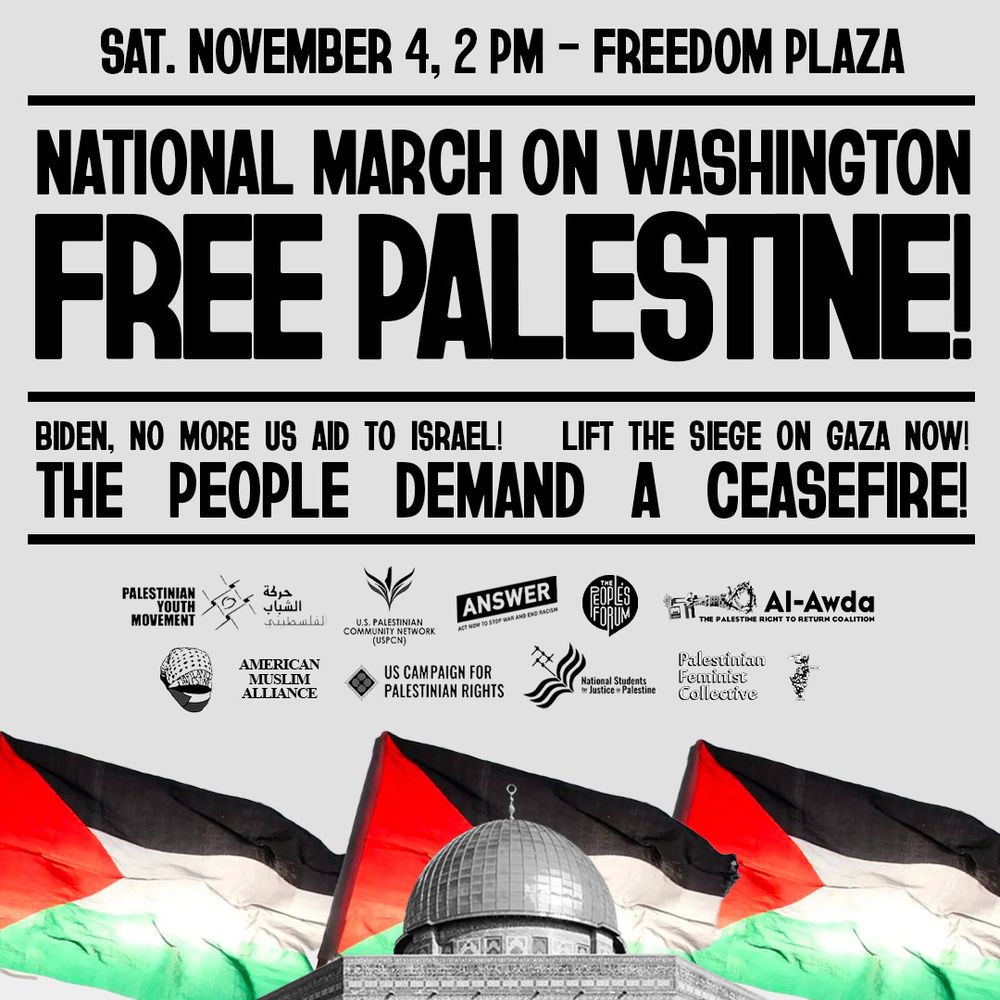SAT. NOVEMBER 4, 2 PM - FREEDOM PLAZA
NATIONAL MARCH ON WASHINGTON FREE PALESTINE
BIDEN, NO MORE US AID TO ISRAEL!
LIFT THE SIEGE ON GAZA NOW!
THE PEOPLE DEMAND A CEASEFIRE!